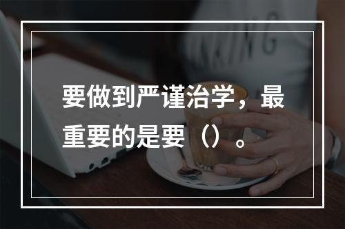 要做到严谨治学，最重要的是要（）。