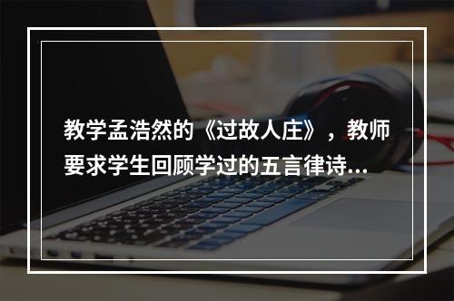 教学孟浩然的《过故人庄》，教师要求学生回顾学过的五言律诗，下