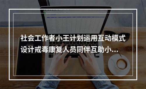 社会工作者小王计划运用互动模式设计戒毒康复人员同伴互助小组。