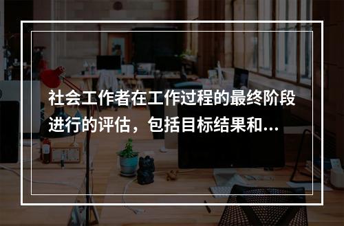 社会工作者在工作过程的最终阶段进行的评估，包括目标结果和理想