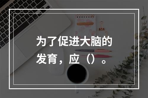 为了促进大脑的发育，应（）。