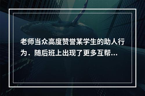 老师当众高度赞誉某学生的助人行为．随后班上出现了更多互帮互助