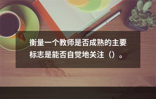 衡量一个教师是否成熟的主要标志是能否自觉地关注（）。