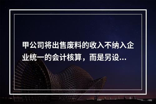 甲公司将出售废料的收入不纳入企业统一的会计核算，而是另设账簿