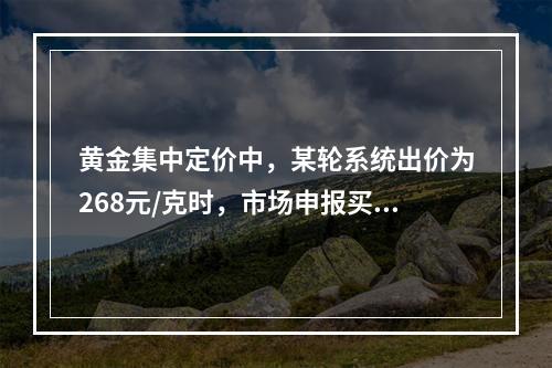 黄金集中定价中，某轮系统出价为268元/克时，市场申报买申报