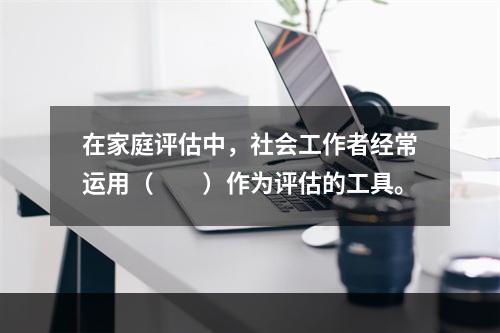 在家庭评估中，社会工作者经常运用（　　）作为评估的工具。