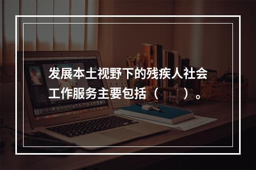 发展本土视野下的残疾人社会工作服务主要包括（　　）。