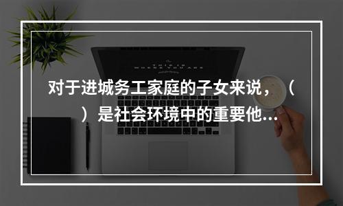 对于进城务工家庭的子女来说，（　　）是社会环境中的重要他人，