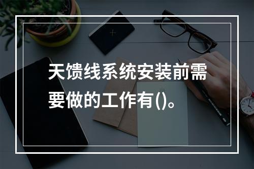 天馈线系统安装前需要做的工作有()。