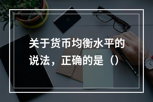 关于货币均衡水平的说法，正确的是（）