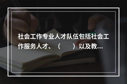 社会工作专业人才队伍包括社会工作服务人才、（　　）以及教育与