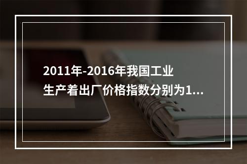 2011年-2016年我国工业生产着出厂价格指数分别为106