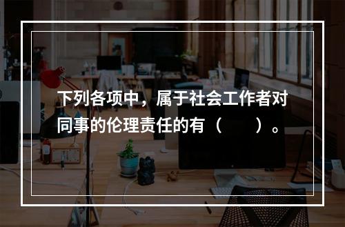 下列各项中，属于社会工作者对同事的伦理责任的有（　　）。