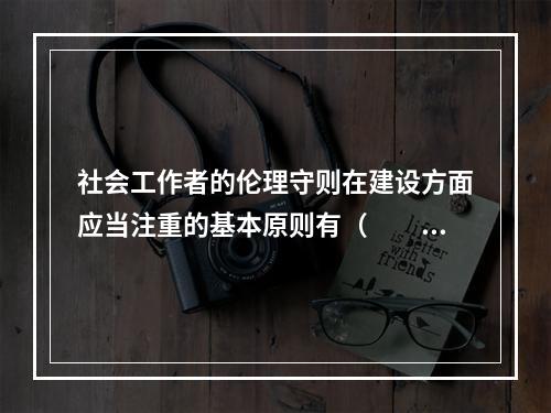 社会工作者的伦理守则在建设方面应当注重的基本原则有（　　）。