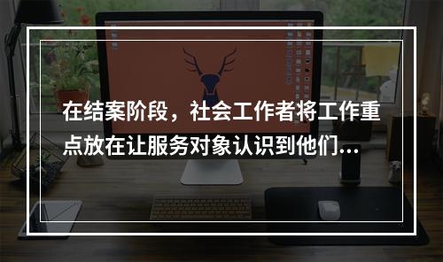 在结案阶段，社会工作者将工作重点放在让服务对象认识到他们自己