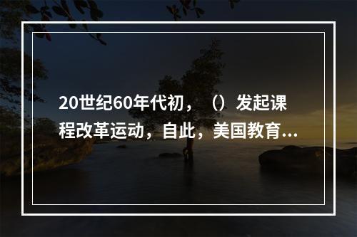 20世纪60年代初，（）发起课程改革运动，自此，美国教育心理