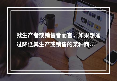 就生产者或销售者而言，如果想通过降低其生产或销售的某种商品的