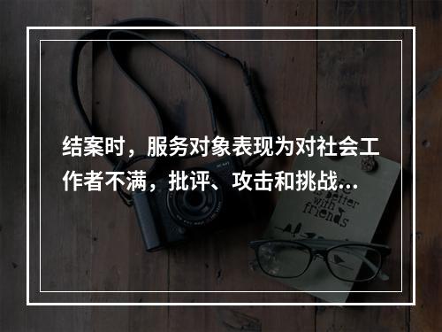 结案时，服务对象表现为对社会工作者不满，批评、攻击和挑战其他