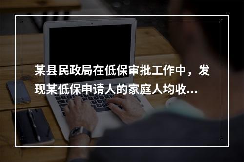 某县民政局在低保审批工作中，发现某低保申请人的家庭人均收入明