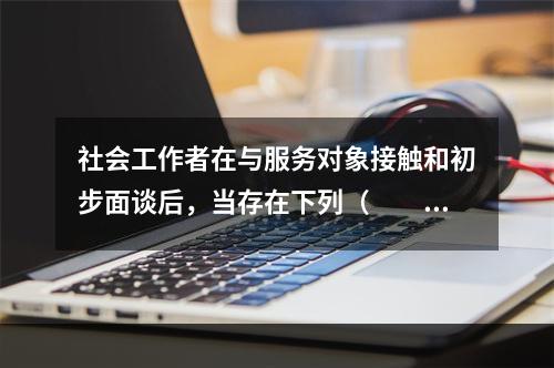 社会工作者在与服务对象接触和初步面谈后，当存在下列（　　）情