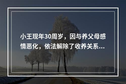 小王现年30周岁，因与养父母感情恶化，依法解除了收养关系，养