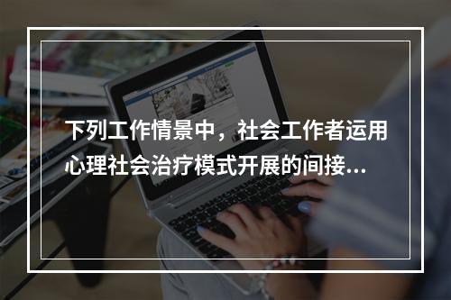 下列工作情景中，社会工作者运用心理社会治疗模式开展的间接治疗