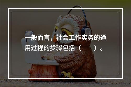 一般而言，社会工作实务的通用过程的步骤包括（　　）。