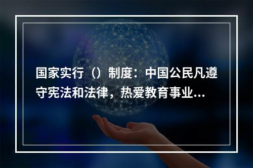 国家实行（）制度：中国公民凡遵守宪法和法律，热爱教育事业，具