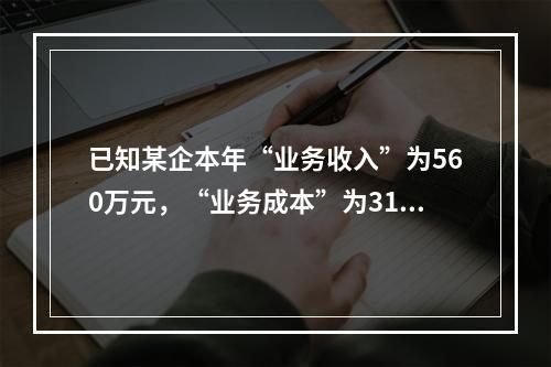 已知某企本年“业务收入”为560万元，“业务成本”为310万