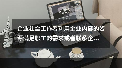 企业社会工作者利用企业内部的资源满足职工的需求或者联系企业外