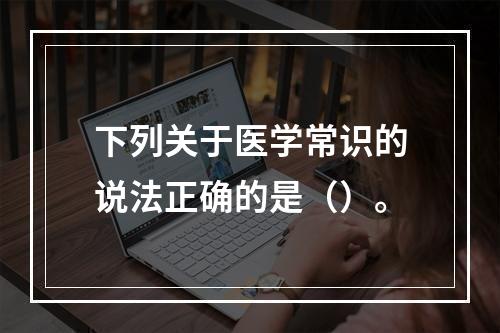 下列关于医学常识的说法正确的是（）。