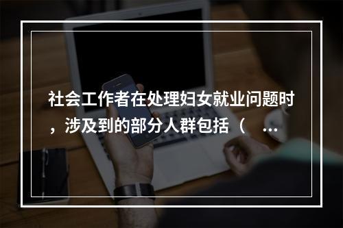 社会工作者在处理妇女就业问题时，涉及到的部分人群包括（　　）