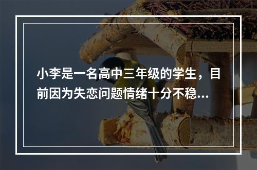 小李是一名高中三年级的学生，目前因为失恋问题情绪十分不稳定，