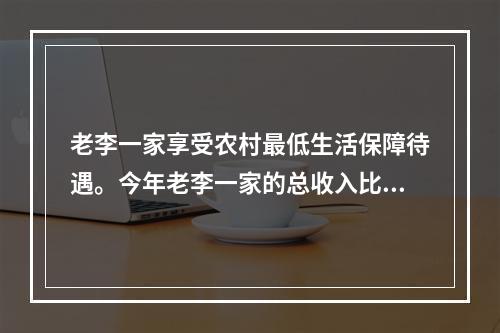 老李一家享受农村最低生活保障待遇。今年老李一家的总收入比去年