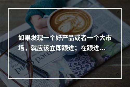 如果发现一个好产品或者一个大市场，就应该立即跟进；在跟进中发