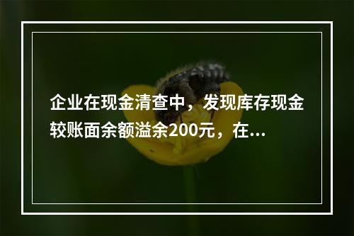 企业在现金清查中，发现库存现金较账面余额溢余200元，在未经