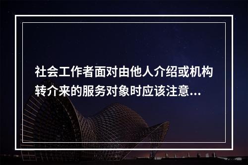 社会工作者面对由他人介绍或机构转介来的服务对象时应该注意的问