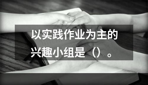 以实践作业为主的兴趣小组是（）。