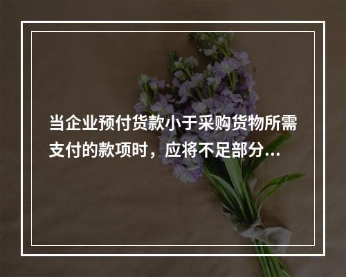 当企业预付货款小于采购货物所需支付的款项时，应将不足部分补付