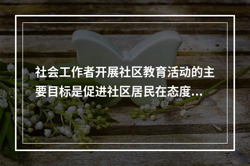 社会工作者开展社区教育活动的主要目标是促进社区居民在态度.知