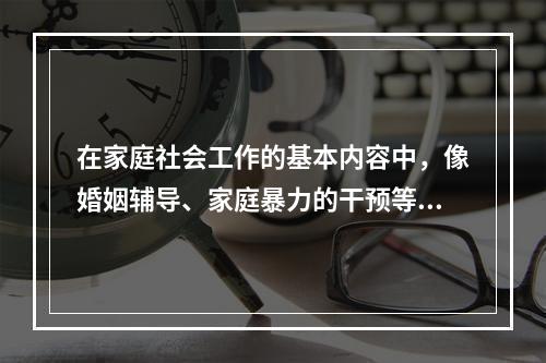 在家庭社会工作的基本内容中，像婚姻辅导、家庭暴力的干预等都是