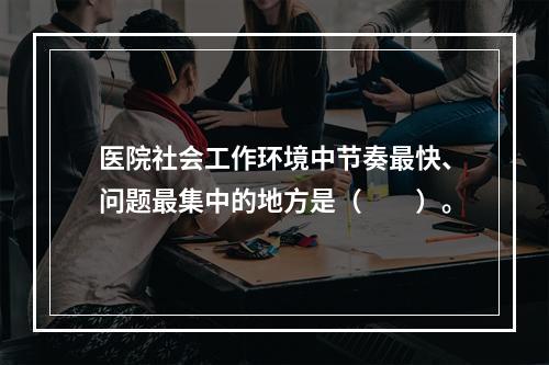 医院社会工作环境中节奏最快、问题最集中的地方是（　　）。