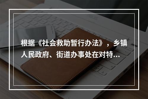 根据《社会救助暂行办法》，乡镇人民政府、街道办事处在对特困人