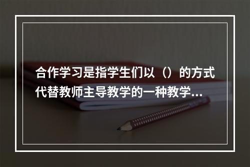 合作学习是指学生们以（）的方式代替教师主导教学的一种教学策略