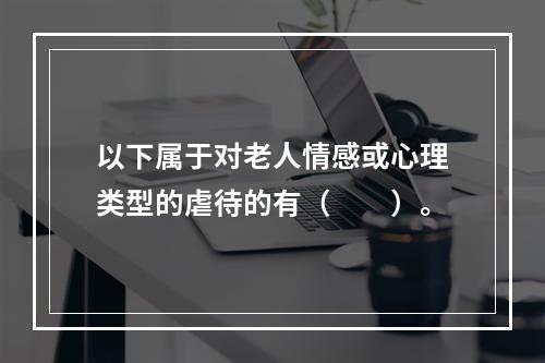 以下属于对老人情感或心理类型的虐待的有（　　）。