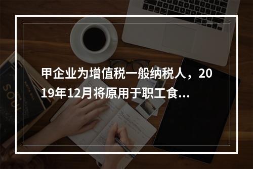 甲企业为增值税一般纳税人，2019年12月将原用于职工食堂的