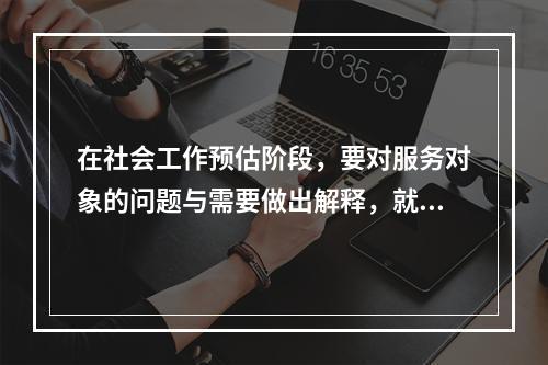 在社会工作预估阶段，要对服务对象的问题与需要做出解释，就是将