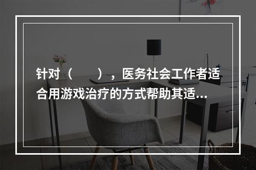 针对（　　），医务社会工作者适合用游戏治疗的方式帮助其适应医