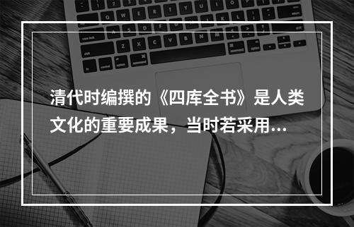 清代时编撰的《四库全书》是人类文化的重要成果，当时若采用印刷