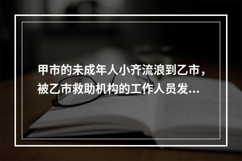 甲市的未成年人小齐流浪到乙市，被乙市救助机构的工作人员发现并